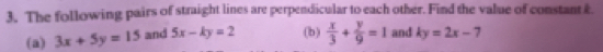The following pairs of straight lines are perpendicular to each other. Find the value of constant &. 
(a) 3x+5y=15 and 5x-ky=2 (b)  x/3 + y/9 =1 and ky=2x-7