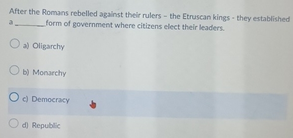 After the Romans rebelled against their rulers - the Etruscan kings - they established
a_ form of government where citizens elect their leaders.
a) Oligarchy
b) Monarchy
c) Democracy
d) Republic