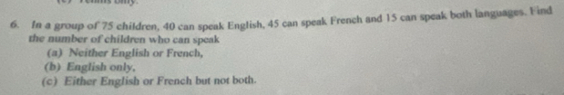 In a group of 75 children, 40 can speak English, 45 can speak French and 15 can speak both languages. Find 
the number of children who can speak 
(a) Neither English or French, 
(b) English only, 
(c) Either English or French but not both.