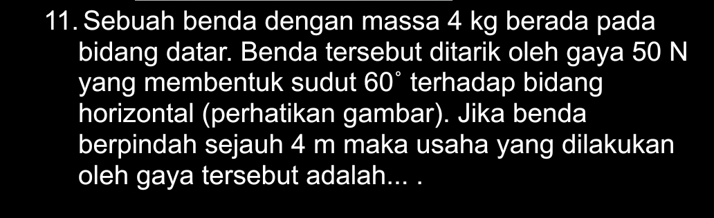 Sebuah benda dengan massa 4 kg berada pada 
bidang datar. Benda tersebut ditarik oleh gaya 50 N
yang membentuk sudut 60° terhadap bidang 
horizontal (perhatikan gambar). Jika benda 
berpindah sejauh 4 m maka usaha yang dilakukan 
oleh gaya tersebut adalah... .