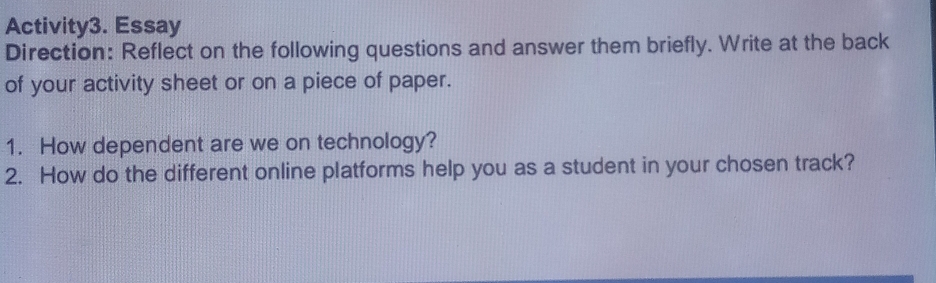 Activity3. Essay 
Direction: Reflect on the following questions and answer them briefly. Write at the back 
of your activity sheet or on a piece of paper. 
1. How dependent are we on technology? 
2. How do the different online platforms help you as a student in your chosen track?