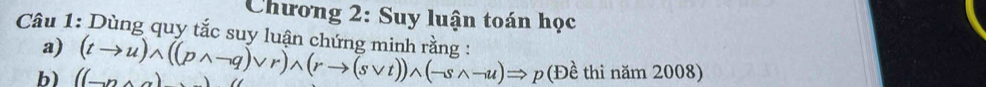 Chương 2: Suy luận toán học 
a) 
Câu 1: Dùng quy tắc suy luân chứng minh rằng : (tto u)wedge ((pwedge -q)vee r)wedge (rto (svee t))wedge (-swedge -u)Rightarrow p(Dhat e thì năm 2008) 
b) ((neg n