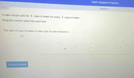 Math Adaptive Practice 
Question 1 
A cake recipe calls for 4 cups of water for every 3 cups of batter. 
Drag the correct value into each box. 
The ratio of cups of water to total cups of cake mixture is 
to 
I 3
Submit Answer