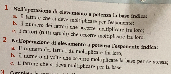 Nell’operazione di elevamento a potenza la base indica:
a. il fattore che si deve moltiplicare per l’esponente;
b. il numero dei fattori che occorre moltiplicare fra loro;
c. i fattori (tutti uguali) che occorre moltiplicare fra loro.
2 Nell’operazione di elevamento a potenza l’esponente indica:
a. il numero dei fattori da moltiplicare fra loro;
b. il numero di volte che occorre moltiplicare la base per se stessa;
c. il fattore che si deve moltiplicare per la base.