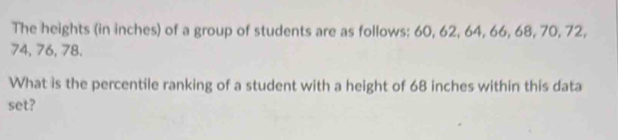 The heights (in inches) of a group of students are as follows: 60, 62, 64, 66, 68, 70, 72,
74, 76, 78. 
What is the percentile ranking of a student with a height of 68 inches within this data 
set?