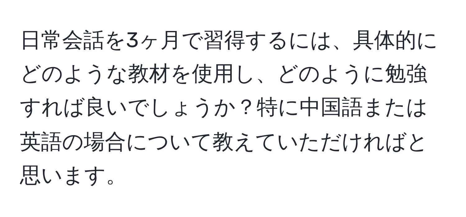 日常会話を3ヶ月で習得するには、具体的にどのような教材を使用し、どのように勉強すれば良いでしょうか？特に中国語または英語の場合について教えていただければと思います。