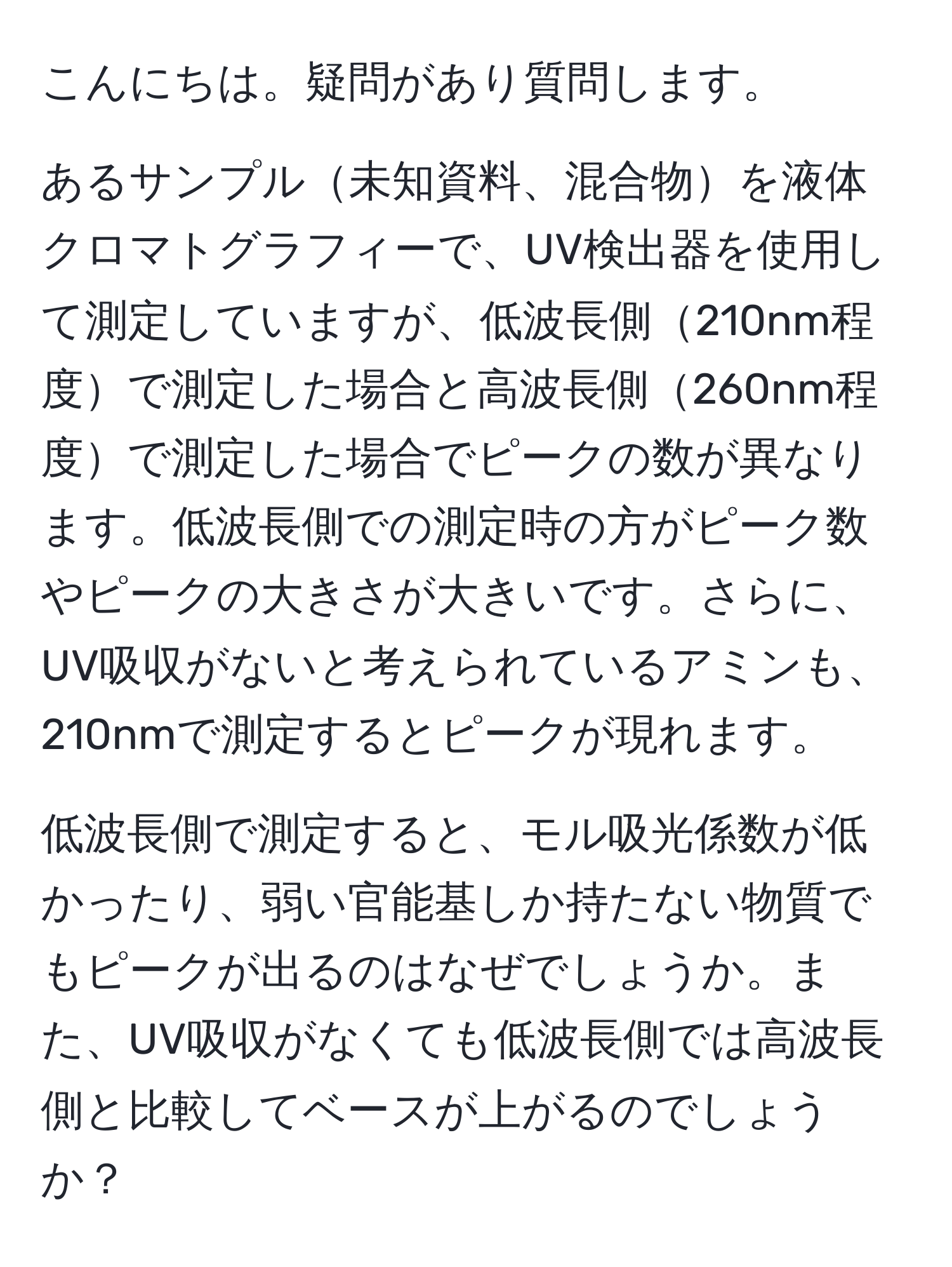 こんにちは。疑問があり質問します。

あるサンプル未知資料、混合物を液体クロマトグラフィーで、UV検出器を使用して測定していますが、低波長側210nm程度で測定した場合と高波長側260nm程度で測定した場合でピークの数が異なります。低波長側での測定時の方がピーク数やピークの大きさが大きいです。さらに、UV吸収がないと考えられているアミンも、210nmで測定するとピークが現れます。

低波長側で測定すると、モル吸光係数が低かったり、弱い官能基しか持たない物質でもピークが出るのはなぜでしょうか。また、UV吸収がなくても低波長側では高波長側と比較してベースが上がるのでしょうか？