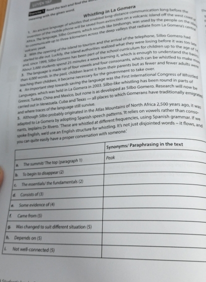 LUYEN YAP 
t a faad the hot and find the w 
Whistling in La Gomera 
meaning with the given word. 
s An acent luguage of whities that enabled long-distance communication long befors the 
inveo of the mobile phone will be saved from extinction on a volcanic Island off the west clar Th 
alea. The language, Silbo Gomelo, which sounds like birdsongs, was used by the people on the isle 
volcamsic peak. # comeunkate up to three kilometers across the deep valleys that radiate from La Gomera's crnts 
= as the opening of the island to sourism and the arrival of the telephone. Silbo Gomero ha 
sated to de out Luckily, the island authorities realized what they were losing before it was too lim 
and since 1999, Silbo Gomero has been part of the school curriculum for children up to the age of l 
#hout 3.000 students mend 25 minutes a week learning it, which is enough to understand the basio 
. The language is made up of four vowels and four consonants, which can be whistled to make ms 
ran 4,000 words. In the past, childien leamt it from their parents but as fewer and fewer adults wen 
teaching their children, it became necessary for the government to take over. 
4. An important step lowards saving the language was the First International Congress of Whistles 
Languages, which was held in La Gömera in 2003. Silbo-like whistling has been round in parts of 
Greece, Turkey, China and Mexico, but none is as developed as Silbo Gomero. Research will now be 
carried out in Venezuela. Cuba and Texas — all places to which Gomerans have traditionally emigrafes 
and where traces of the language still survive. 
s. Although Silbo probably originated in the Atlas Mountains of North Africa 2,500 years agio, it ws 
adapted to La Gomera by adopting Spanish speech patterns. It relies on vowels rather than conso- 
nants, explains Dr Riverb. 'These are whistled at different frequencies, using Spanish grammar. If we 
eld use an English structure for whistling. It's not just disjointed words - it flows, and 
th someone.' 
h 
i.