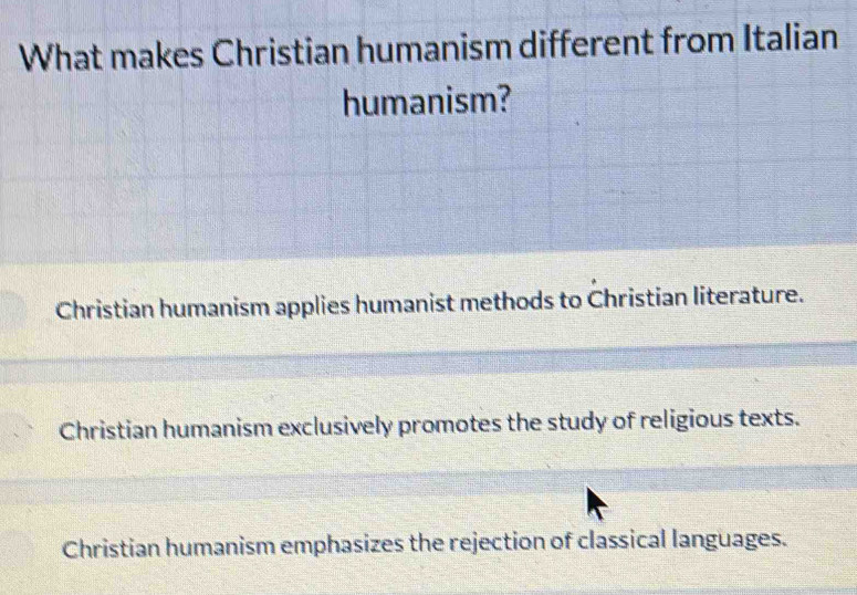 What makes Christian humanism different from Italian
humanism?
Christian humanism applies humanist methods to Christian literature.
Christian humanism exclusively promotes the study of religious texts.
Christian humanism emphasizes the rejection of classical languages.