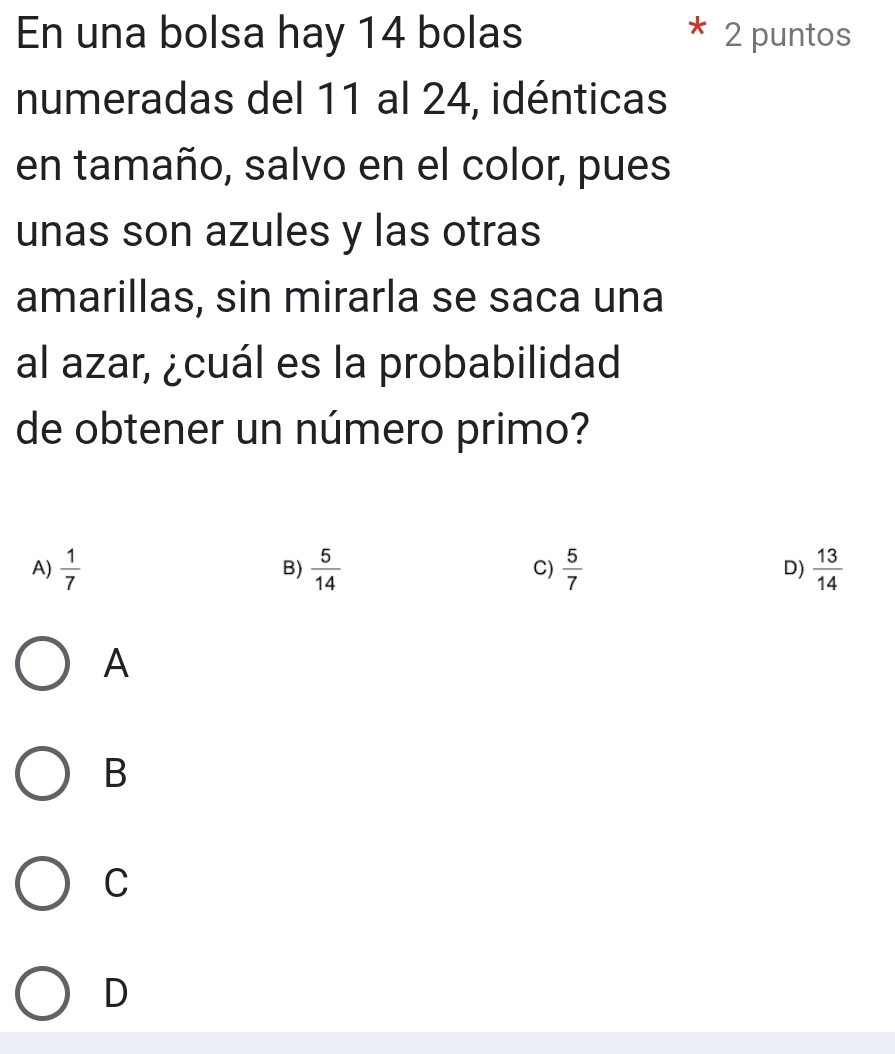 En una bolsa hay 14 bolas 2 puntos
numeradas del 11 al 24, idénticas
en tamaño, salvo en el color, pues
unas son azules y las otras
amarillas, sin mirarla se saca una
al azar, ¿cuál es la probabilidad
de obtener un número primo?
A)  1/7   5/14   5/7  D)  13/14 
B)
C)
A
B
C
D