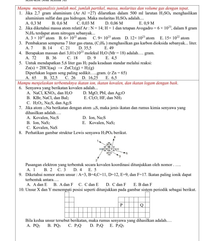 Mampu menganalisis jumlah mol, jumlah partikel, massa, molaritas dan volume gas dengan tepat.
1. Jika 2,7 gram aluminium (Ar AI=27) dilarutkan dalam 500 ml larutan H_2SO_4 menghaslikan
aluminium sulfat dan gas hidrogen. Maka molaritas H_2SO_4 adalah....
A. 0,3 M B. 0,6 M C. 0,03 M D. 0,06 M E. 0,9 M
2. Jika diketahui massa atom relatif Ar : N=14;H=1 dan tetapan Avogadro =6* 10^(23) , dalam 8 gram
N_2H_4 terdapat atom nitrogen sebanyak...
A. 3* 10^(23) atom B. 6* 10^(22) atom C. 9* 10^(23) atom D. 12* 10^(23) atom E. 15* 10^(22) atom
3. Pembakaran sempurna 7 liter gas etana, (C_2H_6) menghasilkan gas karbon dioksida sebanyak... liter.
A. 7 B. 14 C. 21 D. 35,5 E. 49
4. Berapakan massan dari 3,01* 10^(23) molekul H_2O(Mr=18) adalah… gram.
A. 72 B. 36 C. 18 D. 9 E. 4,5
5. Untuk mendapatkan 5,6 liter gas H_2 pada keadaan standar melalui reaksi:
Zn(s)+2HCl(aq)to ZnCl_2(g)+H_2(g)
Diperlukan logam seng paling sedikit….gram. (rZn=65)
A. 65 B. 32,5 C. 26 D. 16,25 E. 6,5
Mampu menjelaskan terbentuknya ikatan ion, ikatan kovalen, dan ikatan logam dengan baik.
6. Senyawa yang berikatan kovalen adalah...
A. NaCl,KNO_3 , dan H_2O D. MgO,PbI, , dan Ag_2O
B. KBr,NaCl , dan BaI_2 E. Cl_2O,HF, e NH_3
C. H_2O_2,Na_2S , dan Ag_2S
7. Jika atom |Na berikatan dengan atom 1₆S, maka jenis ikatan dan rumus kimia senyawa yang
dihasilkan adalah…
A. Kovalen, Na₂S D. |C n, Na_2S
B. Ion, NaS_2 E. Kovalen, NaS_2
C. Kovalen, NaS
8. Perhatikan gambar struktur Lewis senyawa H_3PO_4 berikut.
Pasangan elektron yang terbentuk secara kovalen koordinasi ditunjukkan oleh nomor . …...
A. 1 B. 2 C. 3 D. 4 E. 5
9. Diketahui nomor atom unsur : A=3,B=4,C=11,D=12,E=9, , dan F=17. Ikatan paling ionik dapat
terbentuk antara…
A. A dan E B. A dan F C. C dan E D. C dan F E. B dan F
10. Unsur X dan Y menempati posisi seperti ditunjukkan pada gambar sistem periodik sebagai berikut.
P Q
Bila kedua unsur tersebut berikatan, maka rumus senyawa yang dihasilkan adalah.…
A. PQ_2 B. PQ_3 C. P_2Q D. P_3Q E. P_2Q_3