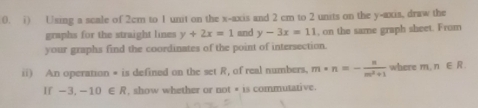 Using a scale of 2cm to 1 unit on the x-axis and 2 cm to 2 units on the y-axis, draw the 
graphs for the straight lines y+2x=1 and y-3x=11 , on the same graph sheet. From 
your graphs find the coordinates of the point of intersection. 
ii) An operation * is defined on the set R, of real numbers. m· n=- n/m^2+1  where r π , n∈ R
If -3.-10∈ R , show whether or not # is commutative.