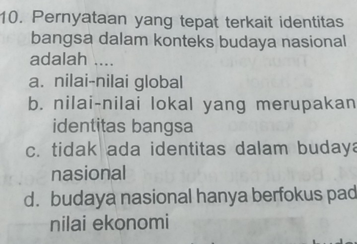 Pernyataan yang tepat terkait identitas
bangsa dalam konteks budaya nasional
adalah ....
a. nilai-nilai global
b. nilai-nilai lokal yang merupakan
identitas bangsa
c. tidak ada identitas dalam budaya
nasional
d. budaya nasional hanya berfokus pad
nilai ekonomi