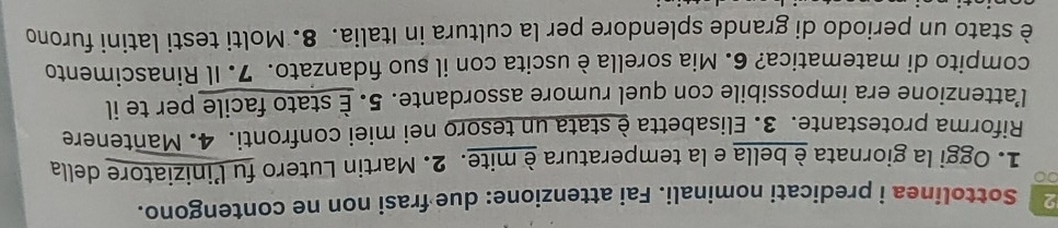 Sottolinea i predicati nominali. Fai attenzione: due frasi non ne contengono. 
1. Oggi la giornata è bella e la temperatura è mite. 2. Martin Lutero fu l’iniziatore della 
Riforma protestante. 3. Elisabetta è stata un tesoro nei miei confronti. 4. Mantenere 
l’attenzione era impossibile con quel rumore assordante. 5. É stato facile per te il 
compito di matematica? 6. Mia sorella è uscita con il suo fidanzato. 7. Il Rinascimento 
è stato un periodo di grande splendore per la cultura in Italia. 8. Molti testi latini furono
