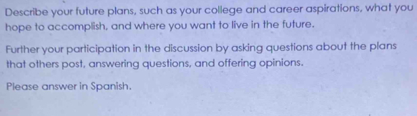 Describe your future plans, such as your college and career aspirations, what you 
hope to accomplish, and where you want to live in the future. 
Further your participation in the discussion by asking questions about the plans 
that others post, answering questions, and offering opinions. 
Please answer in Spanish.