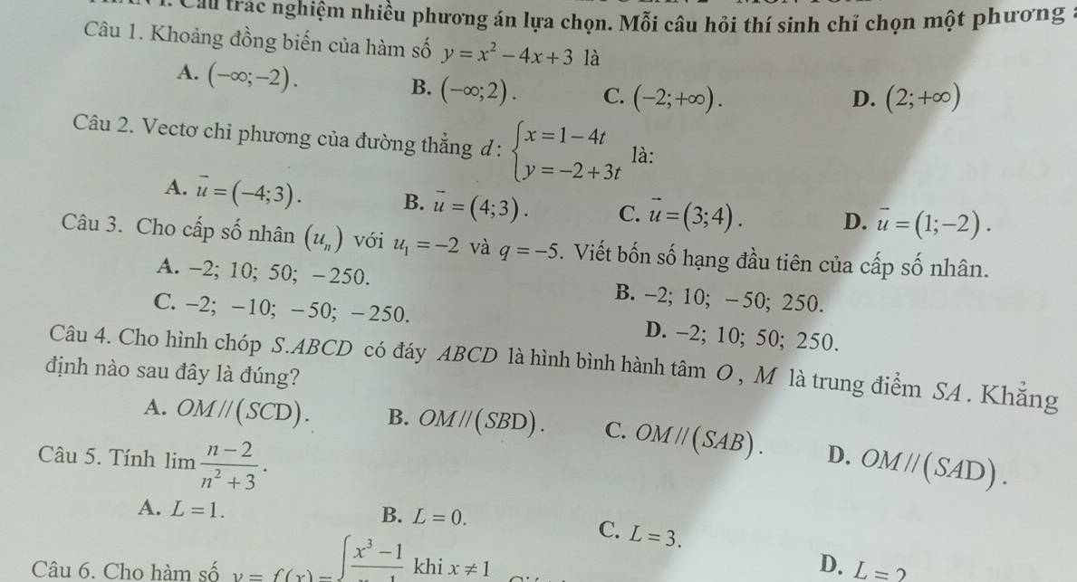 Cau trac nghiệm nhiều phương án lựa chọn. Mỗi câu hỏi thí sinh chỉ chọn một phương :
Câu 1. Khoảng đồng biến của hàm số y=x^2-4x+3 là
A. (-∈fty ;-2).
B. (-∈fty ;2). C. (-2;+∈fty ). D. (2;+∈fty )
Câu 2. Vectơ chi phương của đường thẳng đ : beginarrayl x=1-4t y=-2+3tendarray. là:
A. vector u=(-4;3).
B. vector u=(4;3). C. vector u=(3;4). D. overline u=(1;-2). 
Câu 3. Cho cấp số nhân (u_n) với u_1=-2 và q=-5. Viết bốn số hạng đầu tiên của cấp số nhân.
A. -2; 10; 50; - 250. B. -2; 10; - 50; 250.
C. -2; -10; -50; -250. D. -2; 10; 50; 250.
Câu 4. Cho hình chóp S. ABCD có đáy ABCD là hình bình hành tâm O , M là trung điểm SA . Khẳng
định nào sau đây là đúng?
A. OMparallel (SCD). B. OMparallel (SBD). C. OMparallel (SAB). D. OMparallel (SAD). 
Câu 5. Tính ] :_   (n-2)/n^2+3 . 
1111
A. L=1. 
B. L=0. 
C. L=3. 
Câu 6. Cho hàm số v=f(x)=frac x^3-1 khi x!= 1 D. L=2