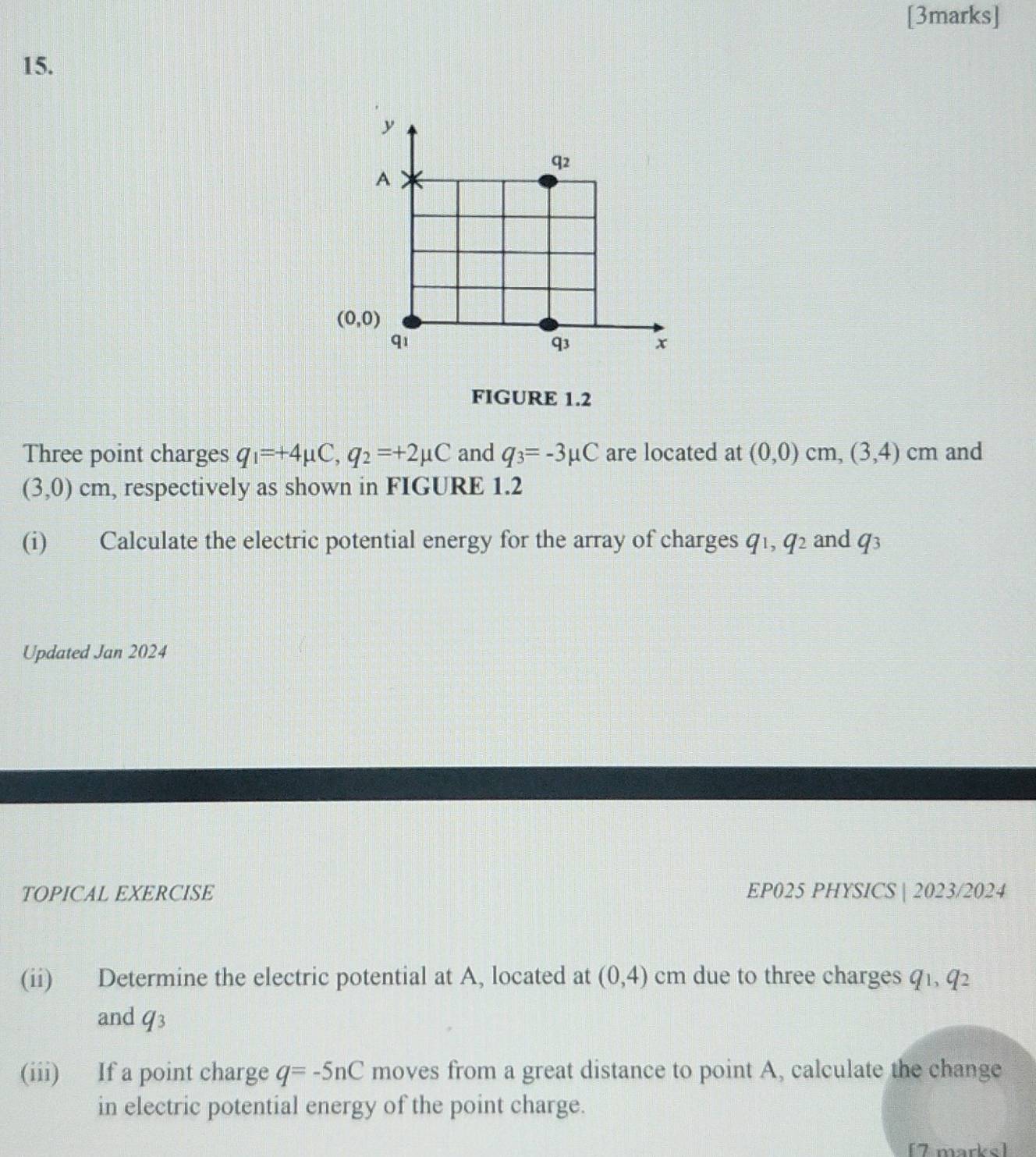 q2
A
(0,0)
qi
q3 x 
FIGURE 1.2 
Three point charges q_1=+4mu C, q_2=+2mu C and q_3=-3mu C are located at (0,0)cm, (3,4) cm and
(3,0) cm, respectively as shown in FIGURE 1.2 
(i) Calculate the electric potential energy for the array of charges y q^2 and q_3
Updated Jan 2024 
TOPICAL EXERCISE EP025 PHYSICS | 2023/2024 
(ii) Determine the electric potential at A, located at (0,4) cm due to three charges q_1, q_2
and q_3
(iii) If a point charge q=-5nC moves from a great distance to point A, calculate the change 
in electric potential energy of the point charge. 
[7 marks]