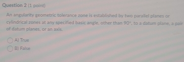 An angularity geometric tolerance zone is established by two parallel planes or
cylindrical zones at any specified basic angle, other than 90° , to a datum plane, a pair
of datum planes, or an axis.
A) True
B) False