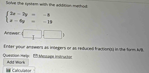 Solve the system with the addition method:
beginarrayl 2x-2y=-8 x-6y=-19endarray.
Answer: (□ ,□ )
Enter your answers as integers or as reduced fraction(s) in the form A/B. 
Question Help: - Message instructor 
Add Work 
Calculator