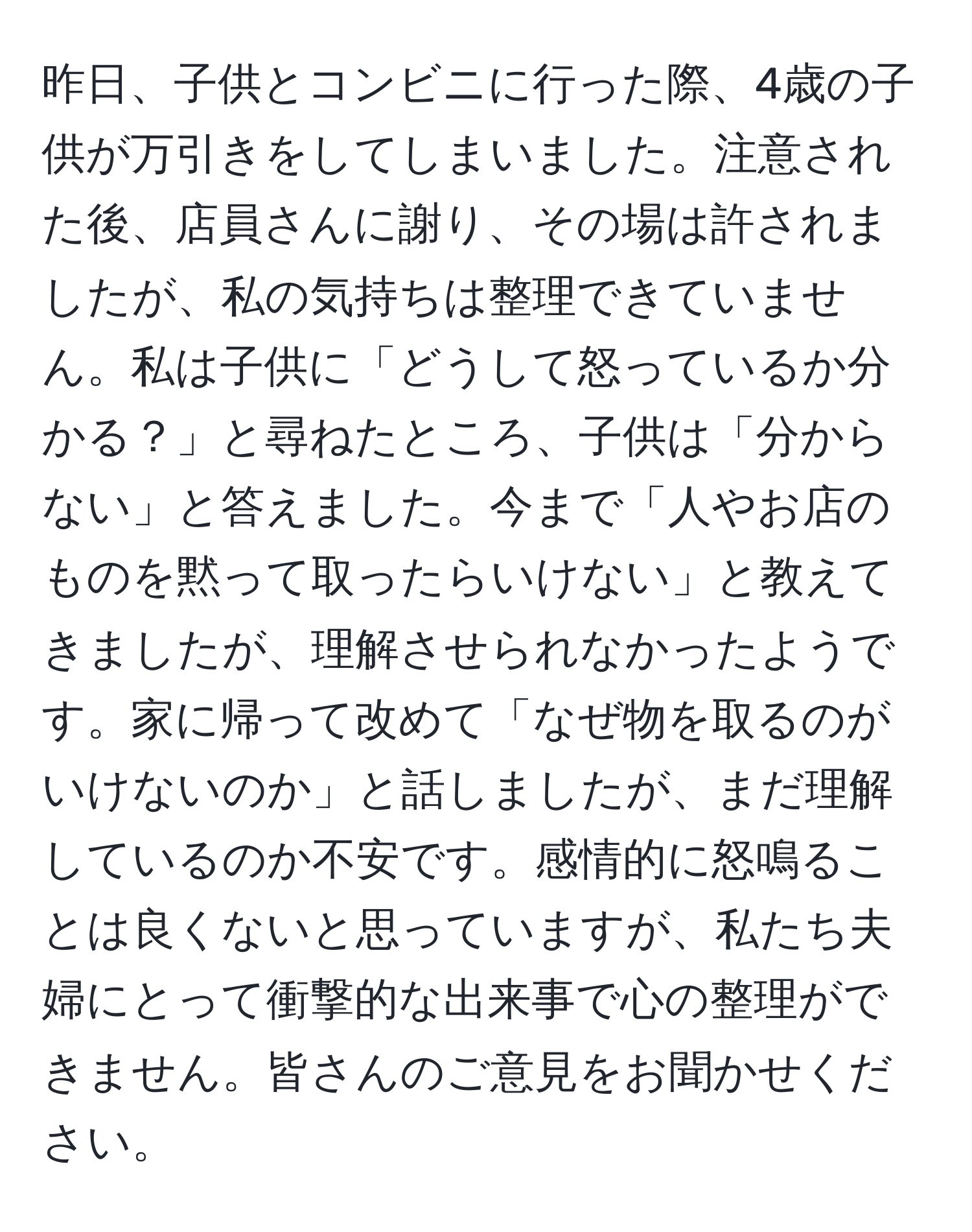 昨日、子供とコンビニに行った際、4歳の子供が万引きをしてしまいました。注意された後、店員さんに謝り、その場は許されましたが、私の気持ちは整理できていません。私は子供に「どうして怒っているか分かる？」と尋ねたところ、子供は「分からない」と答えました。今まで「人やお店のものを黙って取ったらいけない」と教えてきましたが、理解させられなかったようです。家に帰って改めて「なぜ物を取るのがいけないのか」と話しましたが、まだ理解しているのか不安です。感情的に怒鳴ることは良くないと思っていますが、私たち夫婦にとって衝撃的な出来事で心の整理ができません。皆さんのご意見をお聞かせください。