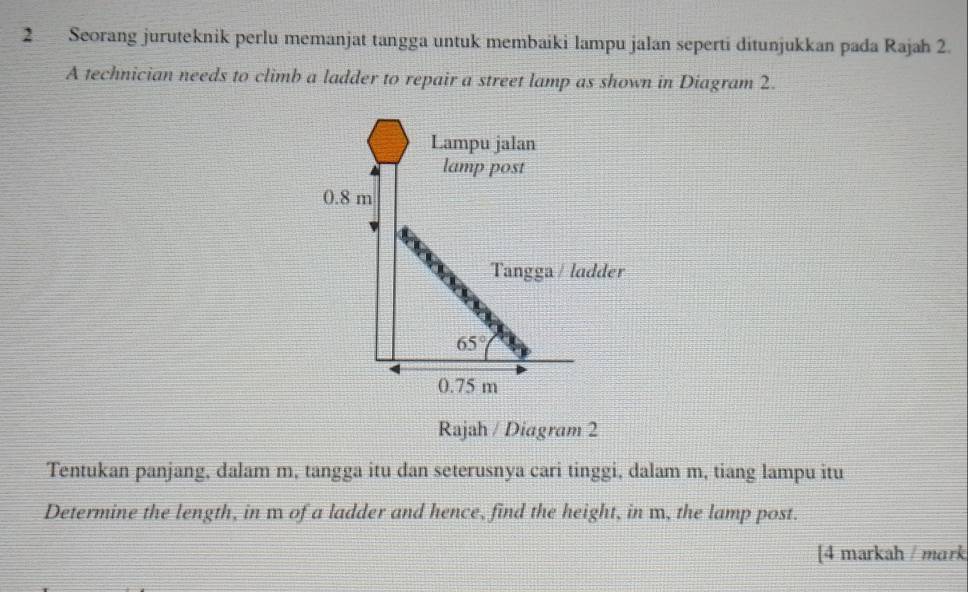 Seorang juruteknik perlu memanjat tangga untuk membaiki lampu jalan seperti ditunjukkan pada Rajah 2.
A technician needs to climb a ladder to repair a street lamp as shown in Diagram 2.
Rajah / Diagram 2
Tentukan panjang, dalam m, tangga itu dan seterusnya cari tinggi, dalam m, tiang lampu itu
Determine the length, in m of a ladder and hence, find the height, in m, the lamp post.
[4 markah / mark