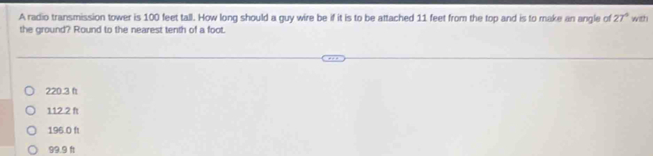 A radio transmission tower is 100 feet tall. How long should a guy wire be if it is to be attached 11 feet from the top and is to make an angle of 27° with
the ground? Round to the nearest tenth of a foot.
220.3 ft
112.2 ft
196.0 ft
99.9 ft