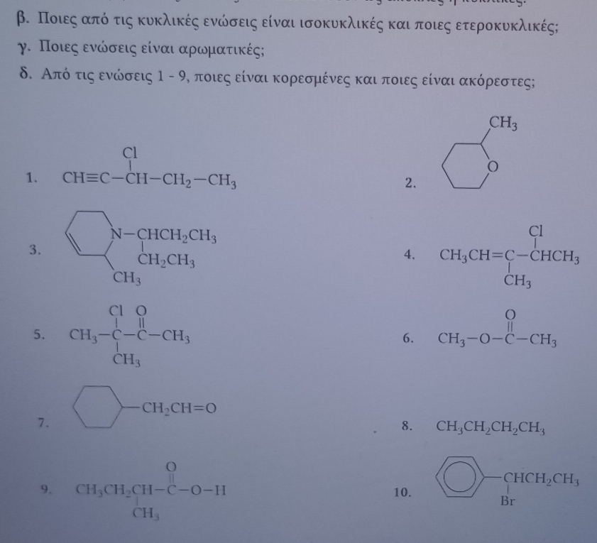 β. Ποιεςαπόο τις κυκλικές ενώσεις είναι ισοκυκλικές και ποιες ετεροκυκλικές;
γ. Ποιεςα ενώνσεις είναι αρωνμιατικές;
δ. Από τις ενώσεις 1-9 Ρ, ποιες είναι κορεσμένες και ποιες είναι ακόρεστες;
CH_3
1. beginarrayr Cl CHequiv C-CH-CH_2-CH_3endarray
O
2.
3. beginarrayl □ N=CHCH_2CH, CH_3endarray.
4. CH_3CH=C-CHCH_3
5. CH_3-C-CH_3
6. beginarrayr O CH_3-O-C-CH_3endarray
7. bigcirc -CH_2CH=0
8. CH_3CH_2CH_2CH_3
9. beginarrayr O CH_3CH_2CH-C-O-H CH_3endarray 10.