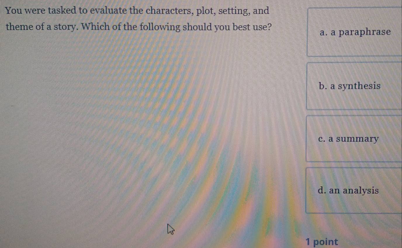 You were tasked to evaluate the characters, plot, setting, and
theme of a story. Which of the following should you best use?
a. a paraphrase
b. a synthesis
c. a summary
d. an analysis
1 point