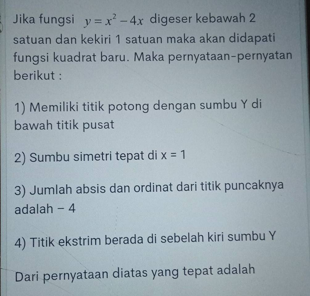 Jika fungsi y=x^2-4x digeser kebawah 2
satuan dan kekiri 1 satuan maka akan didapati 
fungsi kuadrat baru. Maka pernyataan-pernyatan 
berikut : 
1) Memiliki titik potong dengan sumbu Y di 
bawah titik pusat 
2) Sumbu simetri tepat di x=1
3) Jumlah absis dan ordinat dari titik puncaknya 
adalah - 4
4) Titik ekstrim berada di sebelah kiri sumbu Y
Dari pernyataan diatas yang tepat adalah