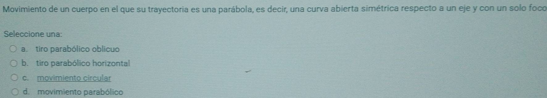 Movimiento de un cuerpo en el que su trayectoria es una parábola, es decir, una curva abierta simétrica respecto a un eje y con un solo foco
Seleccione una:
ab tiro parabólico oblicuo
b. tiro parabólico horizontal
c.movimiento circular
d. movimiento parabólico