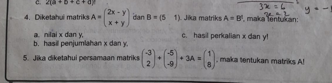 2(a+b+c+d)!
4. Diketahui matriks A=beginpmatrix 2x-y x+yendpmatrix dan B=(51). Jika matriks A=B^t , maka tentukan: 
a. nilai x dan y, c. hasil perkalian x dan y! 
b. hasil penjumlahan x dan y, 
5. Jika diketahui persamaan matriks beginpmatrix -3 2endpmatrix +beginpmatrix -5 -9endpmatrix +3A=beginpmatrix 1 8endpmatrix , maka tentukan matriks A!