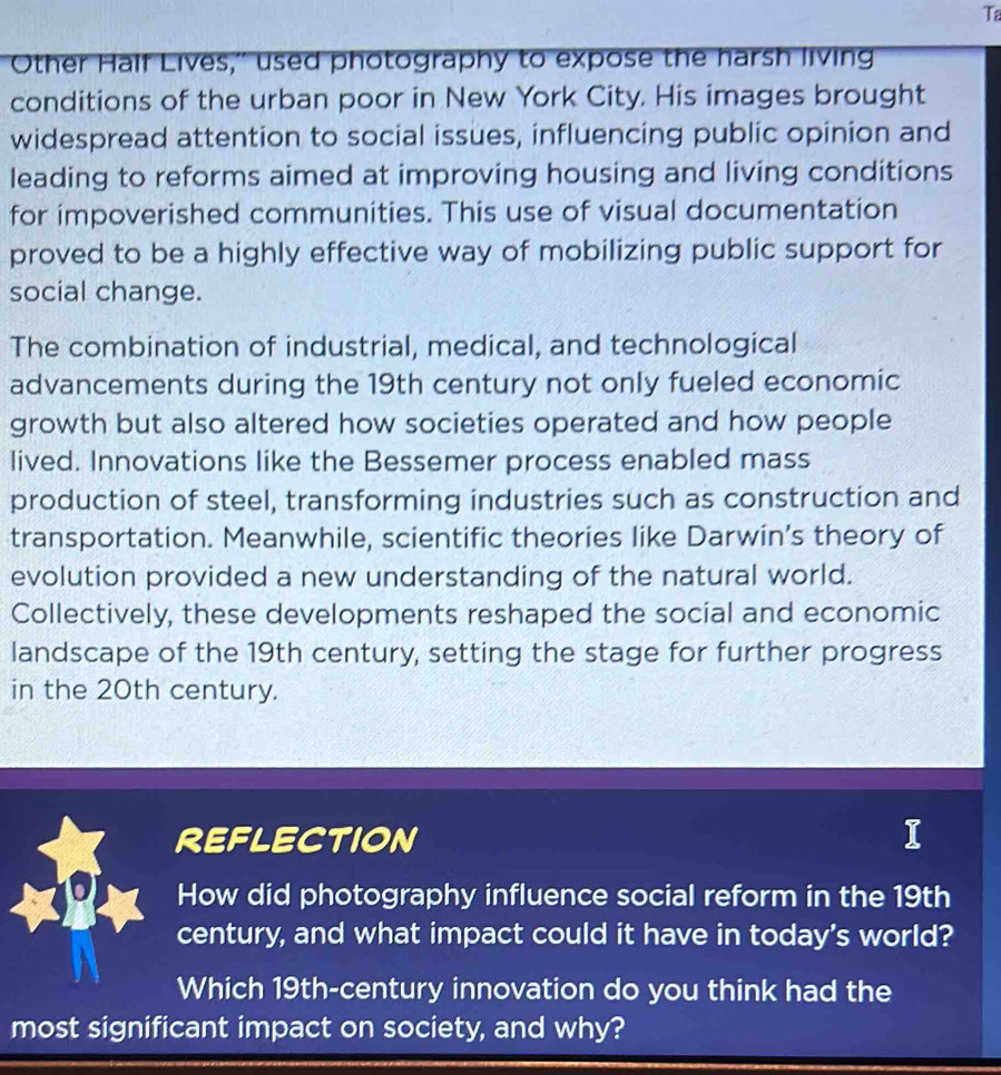 Ta 
Other Half Lives,' used photography to expose the harsh living 
conditions of the urban poor in New York City. His images brought 
widespread attention to social issues, influencing public opinion and 
leading to reforms aimed at improving housing and living conditions 
for impoverished communities. This use of visual documentation 
proved to be a highly effective way of mobilizing public support for 
social change. 
The combination of industrial, medical, and technological 
advancements during the 19th century not only fueled economic 
growth but also altered how societies operated and how people 
lived. Innovations like the Bessemer process enabled mass 
production of steel, transforming industries such as construction and 
transportation. Meanwhile, scientific theories like Darwin’s theory of 
evolution provided a new understanding of the natural world. 
Collectively, these developments reshaped the social and economic 
landscape of the 19th century, setting the stage for further progress 
in the 20th century. 
REFLECTION 
How did photography influence social reform in the 19th
century, and what impact could it have in today's world? 
Which 19th -century innovation do you think had the 
most significant impact on society, and why?
