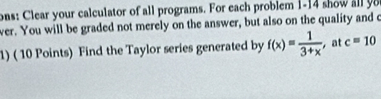 ons: Clear your calculator of all programs. For each problem 1-14 show al 
ver. You will be graded not merely on the answer, but also on the quality and o 
1) ( 10 Points) Find the Taylor series generated by f(x)= 1/3+x  at c=10