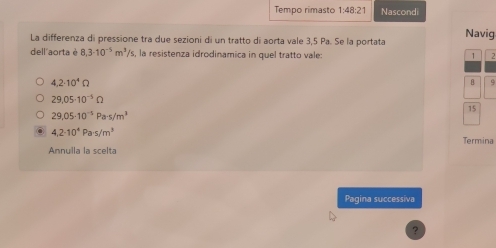 Tempo rimasto 1:48:21 Nascondi 
La differenza di pressione tra due sezioni di un tratto di aorta vale 3,5 Pa. Se la portata Navig 
dell'aorta è 8,3· 10^(-5)m^3/s 's, la resistenza idrodinamica in quel tratto vale: 1 2
4.2· 10^4Omega
B 9
29.05· 10^(-5)Omega
15
29.05-10^(-5)Pa· s/m^3
4,2· 10^4Pa· s/m^3
Termina 
Annulla la scelta 
Pagina successiva 
?