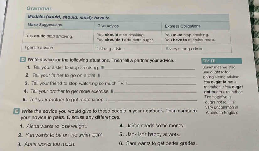 Grammar 
Write advice for the following situations. Then tell a partner your advice. TRY IT! 
1. Tell your sister to stop smoking. I!! _Sometimes we also 
use ought to for 
2. Tell your father to go on a diet. !!_ 
giving strong advice: 
3. Tell your friend to stop watching so much TV. _You ought to run a 
marathon. / You ought 
4. Tell your brother to get more exercise. !! _not to run a marathon. 
5. Tell your mother to get more sleep. ! _The negative is 
ought not to. It is 
Write the advice you would give to these people in your notebook. Then compare very uncommon in American English. 
your advice in pairs. Discuss any differences. 
1. Aisha wants to lose weight. 4. Jaime needs some money. 
2. Yun wants to be on the swim team. 5. Jack isn't happy at work. 
3. Arata works too much. 6. Sam wants to get better grades.