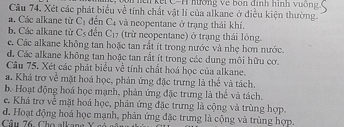 Tền kết C=H hương về bốn định hình vuống
Câu 74. Xét các phát biểu về tính chất vật lí của alkane ở điều kiện thường.
a. Các alkane từ C_1 đến C_4 và neopentane ở trạng thái khí.
b. Các alkane từ C_5 đến C_17 (trừ neopentane) ở trạng thái lỏng.
c. Các alkane không tan hoặc tan rất ít trong nước và nhẹ hơn nước.
d. Các alkane không tan hoặc tan rất ít trong các dung môi hữu cơ.
Câu 75. Xét các phát biểu về tính chất hoá học của alkane.
a. Khá trơ về mặt hoá học, phản ứng đặc trưng là thể và tách.
b. Hoạt động hoá học mạnh, phản ứng đặc trưng là thể và tách.
c. Khá trơ về mặt hoá học, phản ứng đặc trưng là cộng và trùng hợp.
d. Hoạt động hoá học mạnh, phản ứng đặc trưng là cộng và trùng hợp.
Câu 76. Cho alkane X có