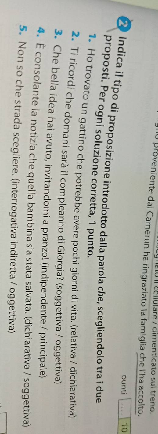 to il cellulare / dimenticato sul treno. 
10 proveniente dal Camerun ha ringraziato la famiglia che l’ha accolto. 
punti 10 
Indica il tipo di proposizione introdotto dalla parola che, scegliendolo tra i due_ 
proposti. Per ogni soluzione corretta, 1 punto. 
1. Ho trovato un gattino che potrebbe avere pochi giorni di vita. (relativa / dichiarativa) 
2. Ti ricordi che domani sarà il compleanno di Giorgia? (soggettiva / oggettiva) 
3. Che bella idea hai avuto, invitandomi a pranzo! (indipendente / principale) 
4. É consolante la notizia che quella bambina sia stata salvata. (dichiarativa / soggettiva) 
5. Non so che strada scegliere. (interrogativa indiretta / oggettiva)