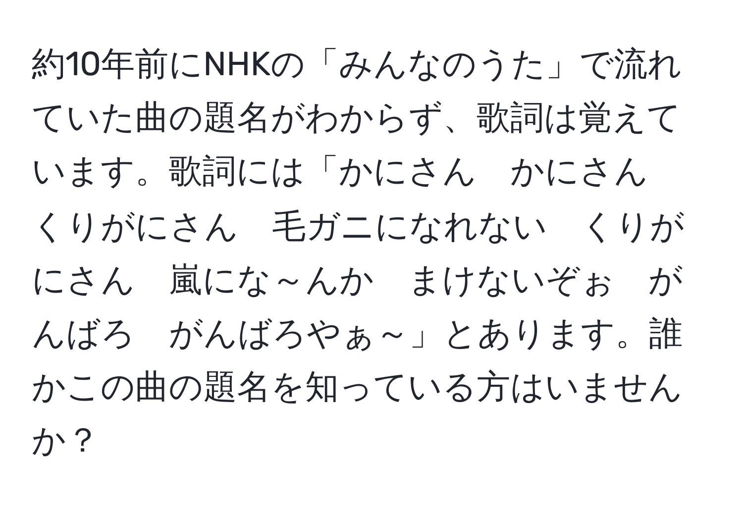 約10年前にNHKの「みんなのうた」で流れていた曲の題名がわからず、歌詞は覚えています。歌詞には「かにさん　かにさん　くりがにさん　毛ガニになれない　くりがにさん　嵐にな～んか　まけないぞぉ　がんばろ　がんばろやぁ～」とあります。誰かこの曲の題名を知っている方はいませんか？