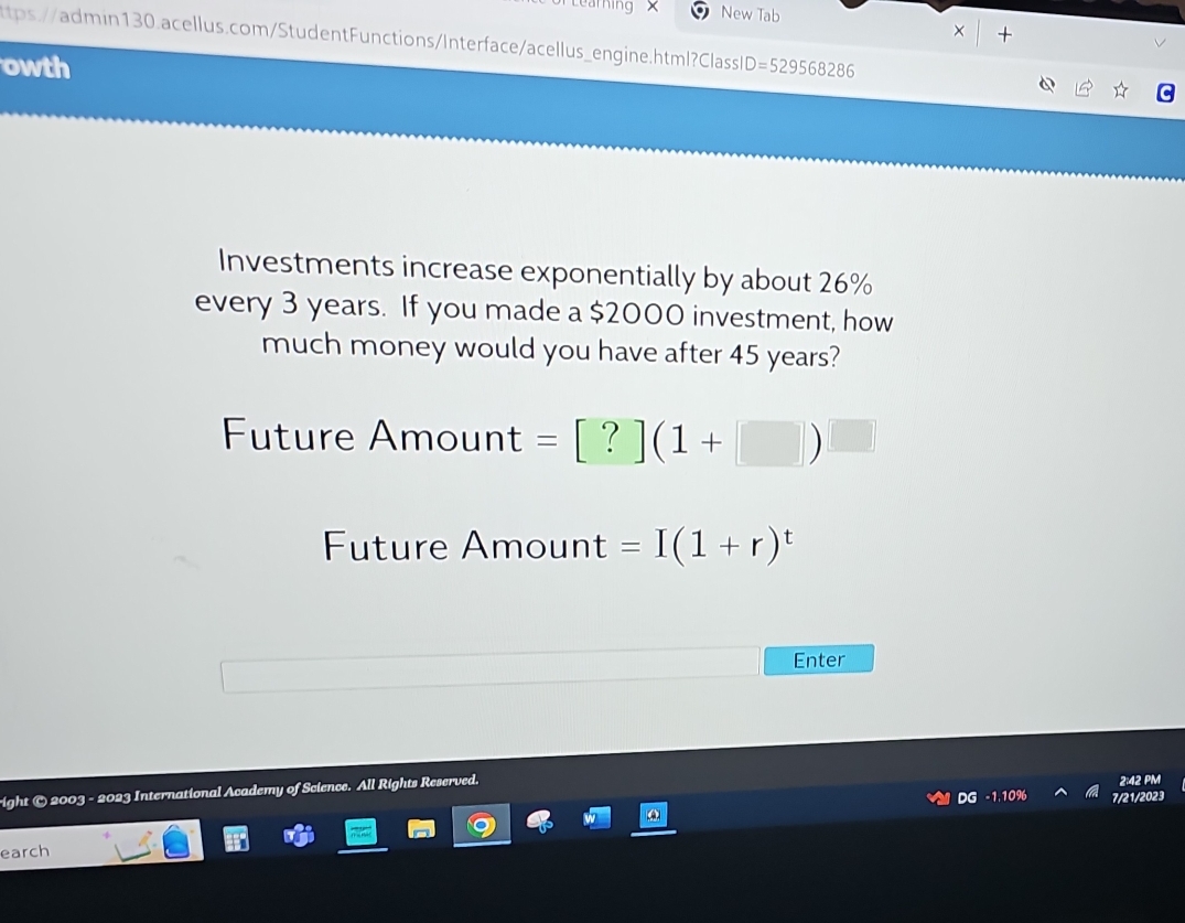 aming New Tab
× +
tps://ain130.acellus.com/StudentFunctions/Interface/acellus_engine.html?Classl
owth D=529568286
Investments increase exponentially by about 26%
every 3 years. If you made a $2000 investment, how
much money would you have after 45 years?
Future Amount =[?](1+□ )^□ 
Future Amount =I(1+r)^t
Enter
right © 2003 - 2023 International Academy of Science. All Rights Reserved.
2:42 PM
DG -1,10% 7/21/2023
earch