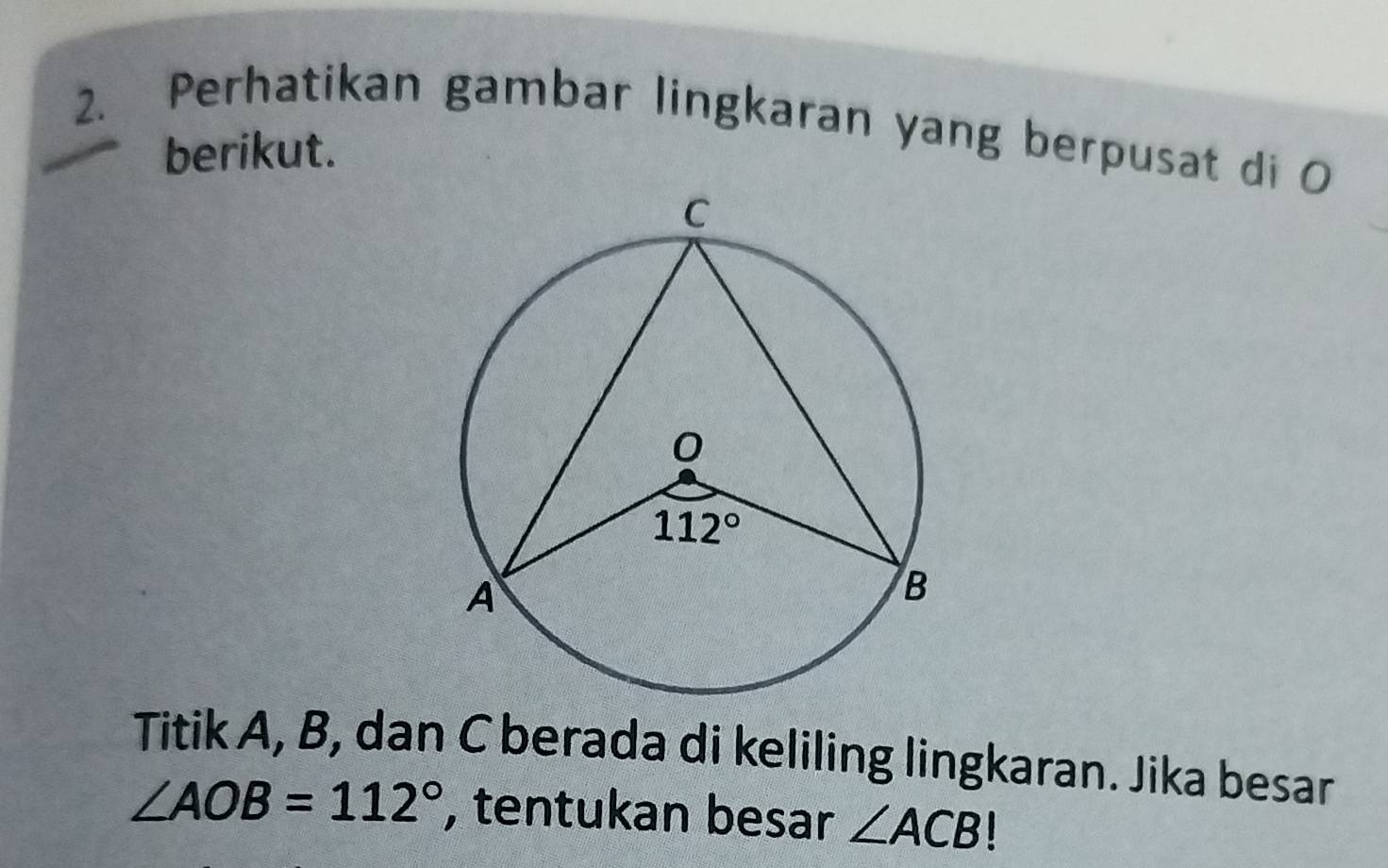 Perhatikan gambar lingkaran yang berpusat di O
berikut.
Titik A, B, dan C berada di keliling lingkaran. Jika besar
∠ AOB=112° , tentukan besar ∠ ACB