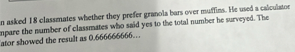 asked 18 classmates whether they prefer granola bars over muffins. He used a calculator 
mpare the number of classmates who said yes to the total number he surveyed. The 
ator showed the result as 0.666666666…