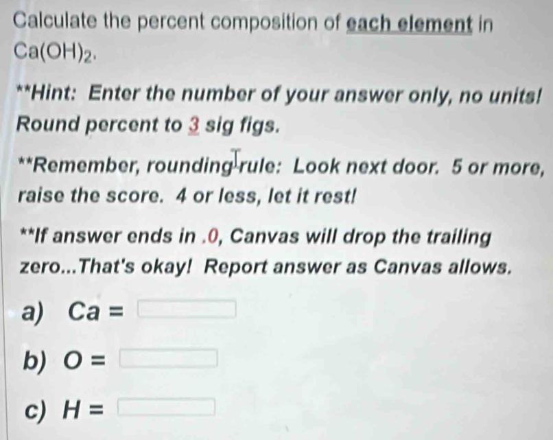 Calculate the percent composition of each element in
Ca(OH)_2. 
**Hint: Enter the number of your answer only, no units!
Round percent to 3 sig figs.
**Remember, rounding rule: Look next door. 5 or more,
raise the score. 4 or less, let it rest!
**If answer ends in .0, Canvas will drop the trailing
zero...That's okay! Report answer as Canvas allows.
a) Ca=
b) O=□
c) H=□