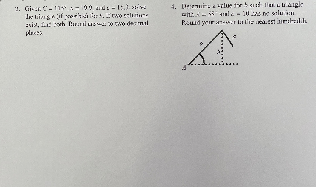 Given C=115°, a=19.9 , and c=15.3 , solve 4. Determine a value for b such that a triangle 
the triangle (if possible) for b. If two solutions with A=58° and a=10 has no solution. 
exist, find both. Round answer to two decimal Round your answer to the nearest hundredth. 
places.