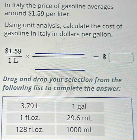 In Italy the price of gasoline averages 
around $1.59 per liter. 
Using unit analysis, calculate the cost of 
gasoline in Italy in dollars per gallon.
 ($1.59)/1L * frac _ _ =$□
(-3,4)
Drag and drop your selection from the 
following list to complete the answer: