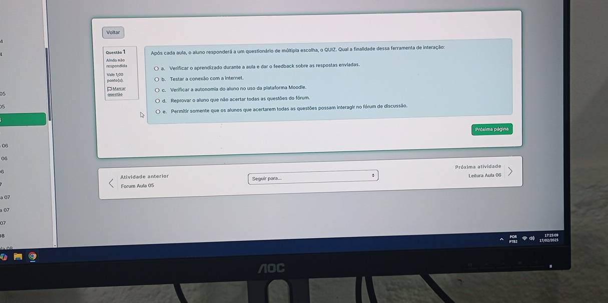 Voltar
Questão 1 Após cada aula, o aluno responderá a um questionário de múltipla escolha, o QUIZ. Qual a finalidade dessa ferramenta de interação
Anda não
respondida a. Verificar o aprendizado durante a aula e dar o feedback sobre as respostas enviadas.
Vale 1,00
b. Testar a conexão com a internet.
¤Marcar
05 c. Verificar a autonomia do aluno no uso da plataforma Moodle.
Questão
d. Reprovar o aluno que não acertar todas as questões do fórum
5
e. Permitir somente que os alunos que acertarem todas as questões possam interagir no fórum de discussão.
Próxima página
06
06
Próxima atividade
6
Atividade anterior Seguir para...
Forum Aula 05 Leitura Aula 06
a 07
à 07
07
B
17/02/2025
/OC