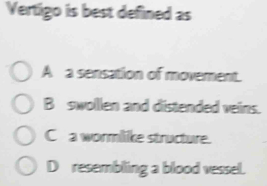 Vertigo is best defined as
A a sensation of movement.
B swollen and distended veins.
C a wormlike structure.
D resembling a blood vessel.