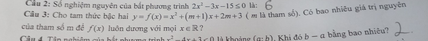 Cầu 2: Số nghiệm nguyên của bất phương trình 2x^2-3x-15≤ 0 là: 
Câu 3: Cho tam thức bậc hai y=f(x)=x^2+(m+1)x+2m+3 ( m là tham số). Có bao nhiêu giá trị nguyên 
của tham số m để f(x) luôn dương với mọi x∈ R ? 
Câu 4. Tập nghiệm của bất phương x^2-4x+3<0</tex> là khoảng (a:b) Khi đó b − a bằng bao nhiêu?