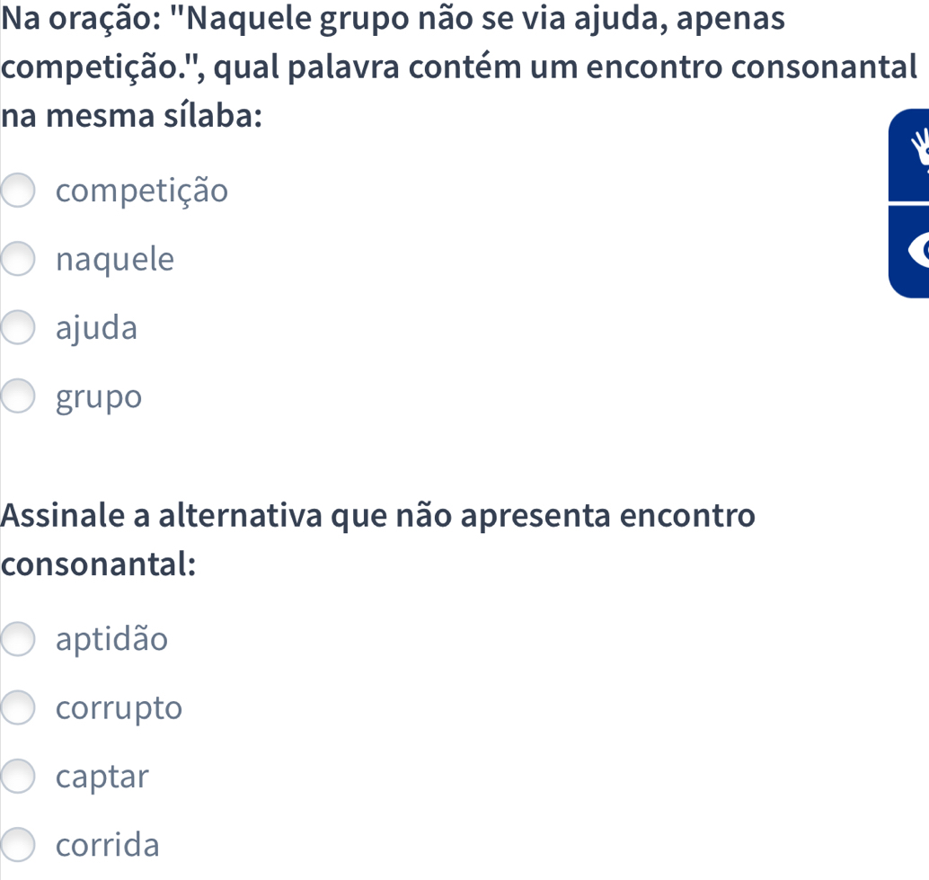 Na oração: "Naquele grupo não se via ajuda, apenas
competição.'', qual palavra contém um encontro consonantal
na mesma sílaba:
competição
naquele
ajuda
grupo
Assinale a alternativa que não apresenta encontro
consonantal:
aptidão
corrupto
captar
corrida