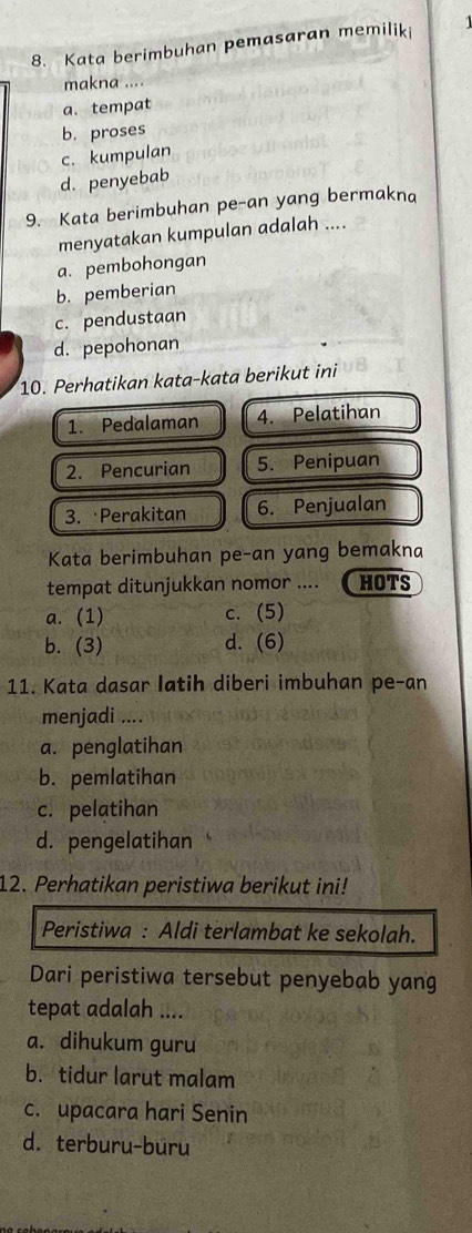 Kata berimbuhan pemasaran memiliki
makna
a. tempat
b. proses
c. kumpulan
d. penyebab
9. Kata berimbuhan pe-an yang bermakna
menyatakan kumpulan adalah ....
a. pembohongan
b. pemberian
c. pendustaan
d. pepohonan
10. Perhatikan kata-kata berikut ini
1. Pedalaman 4. Pelatihan
2. Pencurian 5. Penipuan
3. Perakitan 6. Penjualan
Kata berimbuhan pe-an yang bemakna
tempat ditunjukkan nomor .... HOTS
a. (1) c. (5)
b. (3) d. (6)
11. Kata dasar latih diberi imbuhan pe-an
menjadi ....
a. penglatihan
b. pemlatihan
c. pelatihan
d. pengelatihan
12. Perhatikan peristiwa berikut ini!
Peristiwa : Aldi terlambat ke sekolah.
Dari peristiwa tersebut penyebab yang
tepat adalah ....
a. dihukum guru
b. tidur larut malam
c. upacara hari Senin
d. terburu-buru