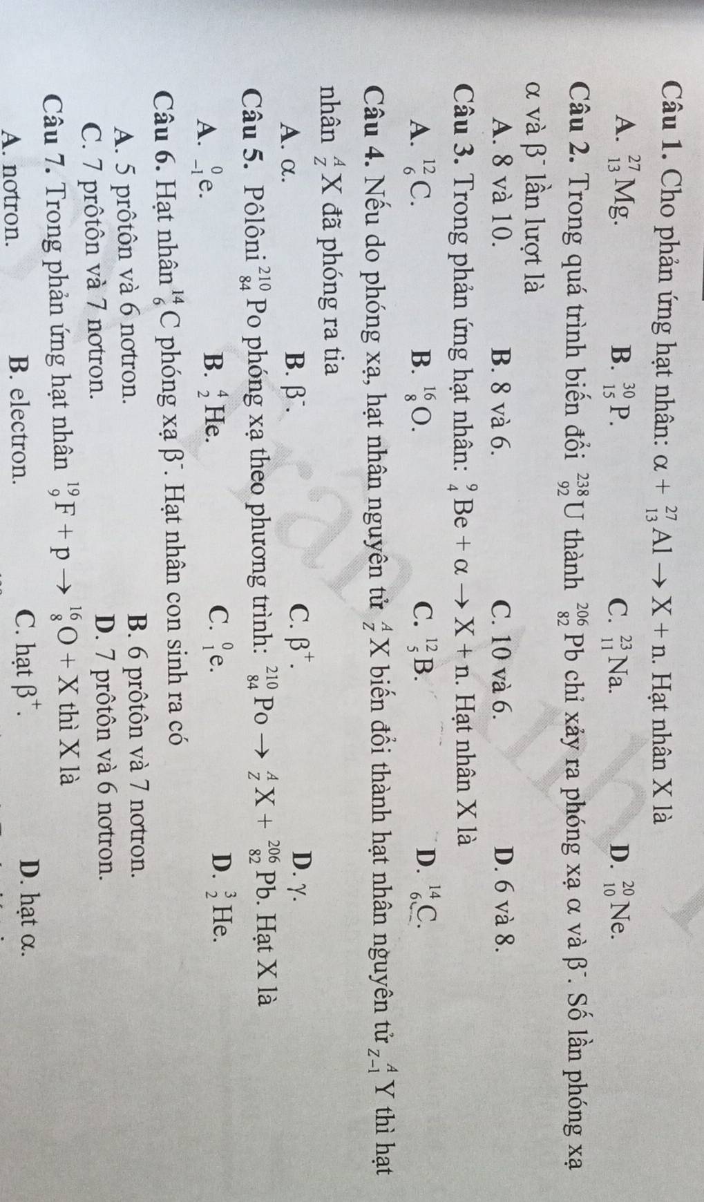 Cho phản ứng hạt nhân: alpha +_(13)^(27)Alto X+n. Hạt nhân X là
A. _(13)^(27)Mg. B. _(15)^(30)P. _(11)^(23)Na. D. _(10)^(20)N∈
C.
Câu 2. Trong quá trình biến đổi _(92)^(238)U thành beginarrayr 206 82endarray Pb chỉ xảy ra phóng xạ α và β . Số lần phóng xạ
α và βĩ lần lượt là
A. 8 và 10. B. 8 và 6. C. 10 và 6. D. 6 và 8.
Câu 3. Trong phản ứng hạt nhân: _4^(9Be+alpha X+n. Hạt nhân X là
A. _6^(12)C. B. _8^(16)O. C. _5^(12)B. D. _6^(14)C.
Câu 4. Nếu do phóng xạ, hạt nhân nguyên tử _Z^AX biến đổi thành hạt nhân nguyên tử _(Z-1)^AY thì hạt
nhân _Z^AX đã phóng ra tia
A. α. B. β. C. beta ^+). D. γ.
Câu 5. Pôlôni beginarrayr 210 84endarray Po phóng xạ theo phương trình: beginarrayr 210 84endarray Po _Z^(AX+_(82)^(206)Pb. Hạt X là
A. _(-1)^0e. B. beginarray)r 4 2endarray He. C. _1^(0e.
D. beginarray)r 3 2endarray He.
Câu 6. Hạt nhân _6^((14)C phóng xabeta T. Hạt nhân con sinh ra có
A. 5 prôtôn và 6 notron.
B. 6 prôtôn và 7 notron.
C. 7 prôtôn và 7 notron. D. 7 prôtôn và 6 notron.
Câu 7. Trong phản ứng hạt nhân _9^(19)F+pto _8^(16)O+X thì X là
A. notron. B. electron.
C. hạt beta ^+). D. hạt α.